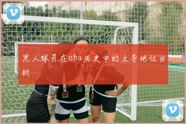 黑人球员在nba历史中的主导地位分析